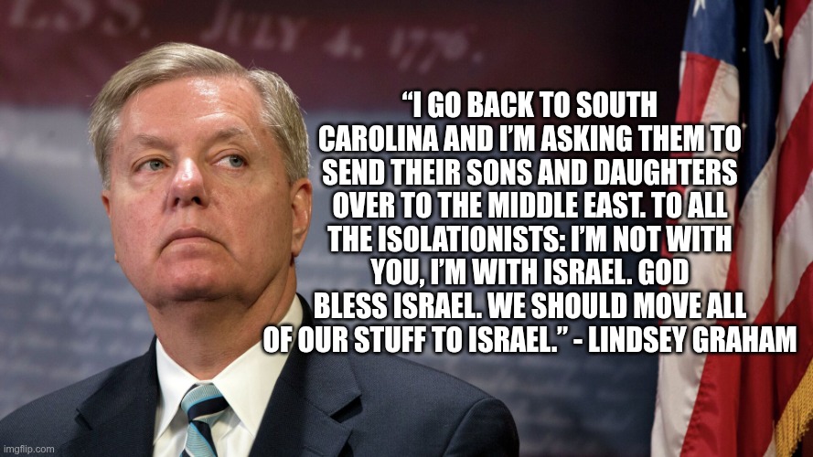 Israel First | “I go back to South Carolina and I’m asking them to send their sons and daughters over to the Middle East. To all the isolationists: I’m not with you, I’m with Israel. God bless Israel. We should move all of our stuff to Israel.” - Lindsey Graham | image tagged in trump,gop,maga,nazis,fascists,lady-g | made w/ Imgflip meme maker