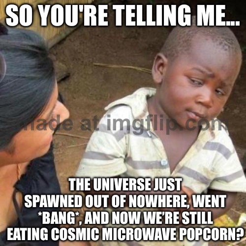 SO YOU'RE TELLING ME; THE UNIVERSE JUST SPAWNED IN FROM NOTHING, AND THE RECEIPT IS "COSMIC MICROWAVE POPCORN"? | SO YOU'RE TELLING ME... THE UNIVERSE JUST SPAWNED OUT OF NOWHERE, WENT *BANG*, AND NOW WE’RE STILL EATING COSMIC MICROWAVE POPCORN? | image tagged in so you're telling me,god religion universe,anti-religion,universe,microwave,popcorn | made w/ Imgflip meme maker