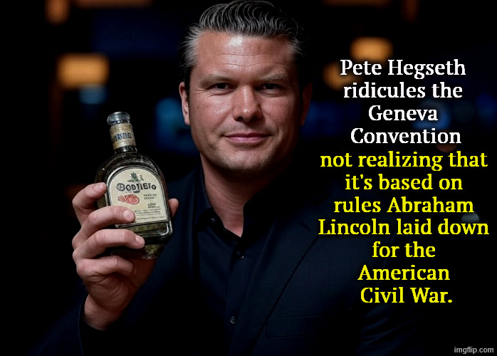 Pete Hegseth Tequila DUI hire | Pete Hegseth 
ridicules the 
Geneva 
Convention; not realizing that 
it's based on 
rules Abraham 
Lincoln laid down 
for the 
American 
Civil War. | image tagged in pete hegseth tequila dui hire,pete hegseth,geneva convention,war,warriors,rules | made w/ Imgflip meme maker