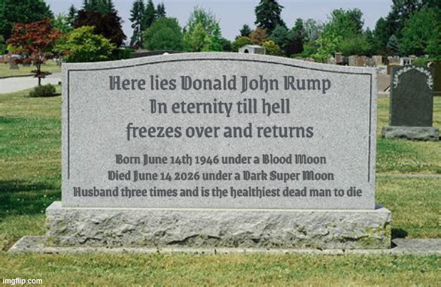 Trump's tombstone at Deadminster | Here lies Donald John Rump
In eternity till hell
 freezes over and returns; Born June 14th 1946 under a Blood Moon
Died June 14 2026 under a Dark Super Moon

Husband three times and is the healthiest dead man to die | image tagged in trump's tombstone at deadminster,trump is the healthiest dead man to have ever lived,rot in place | made w/ Imgflip meme maker