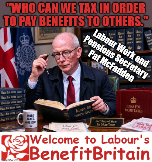 Pat McFadden - "who can we tax in order to pay benefit to others" | "Who can we tax in order to pay benefits to others."; Labour Work and 
Pensions Secretary 
Pat McFadden; Pat McFadden Gotta get the money from somewhere !!! If you have any saving then you're on my list !!! #ISA's; Tax & Spend, it's what we do ! I'm coming for your savings ! Basic Income Tax set to RISE Under Reeves/Labour; #Immigration #Starmerout #Labour #KeirStarmer #labourisdead #nevervotelabour #Antisemitism #Savile #Paedo #Worboys #GroomingGangs #Paedophile #IllegalImmigration #Immigrants #Invasion #StarmerResign #strikes #DigitalID #ID Starmerout Labour Starmer Mandelson Rayner Blair KeirStarmer labourisdead Illegal Immigration Immigrants Invasion StarmerResign Island of strangers Lucy Connolly Two-Tier Justice Andy Burnham Hadush Kebatu Iranian immigrant; Tax & Spend; Up 10% from 20p in the pound to 22p in the pound !!! #ISA; #Personal Savings; #ISA's | image tagged in pat mcfadden,starmer labour,benefit britain,illegal immigration,rachel reeves tax and spend | made w/ Imgflip meme maker