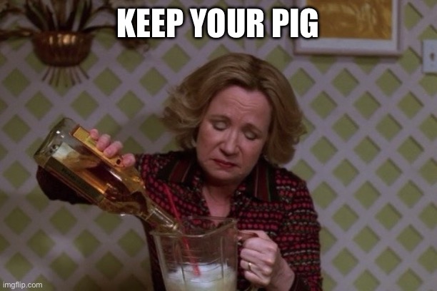 Keep your pig | image tagged in kitty drinkgin that 70s show | made w/ Imgflip meme maker
