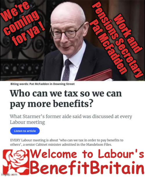 Pat McFadden - "who can we tax next in order to pay benefit to others" | We're
coming 
for ya ! Work and 
Pensions Secretary 
Pat McFadden; "Who can we tax in order to pay benefits to others."; Labour Work and Pensions Secretary Pat McFadden; Pat McFadden Gotta get the money from somewhere !!! If you have any saving then you're on my list !!! #ISA's; Tax & Spend, it's what we do ! I'm coming for your savings ! Basic Income Tax set to RISE Under Reeves/Labour; #Immigration #Starmerout #Labour #KeirStarmer #labourisdead #nevervotelabour #Antisemitism #Savile #Paedo #Worboys #GroomingGangs #Paedophile #IllegalImmigration #Immigrants #Invasion #StarmerResign #strikes #DigitalID #ID Starmerout Labour Starmer Mandelson Rayner Blair KeirStarmer labourisdead Illegal Immigration Immigrants Invasion StarmerResign Island of strangers Lucy Connolly Two-Tier Justice Andy Burnham Hadush Kebatu Iranian immigrant; Tax & Spend; Up 10% from 20p in the pound to 22p in the pound !!! #ISA; #Personal Savings; #ISA's | image tagged in pat mcfadden,starmer labour,illegal immigration,rachel reeves tax and spend,andy burnham | made w/ Imgflip meme maker