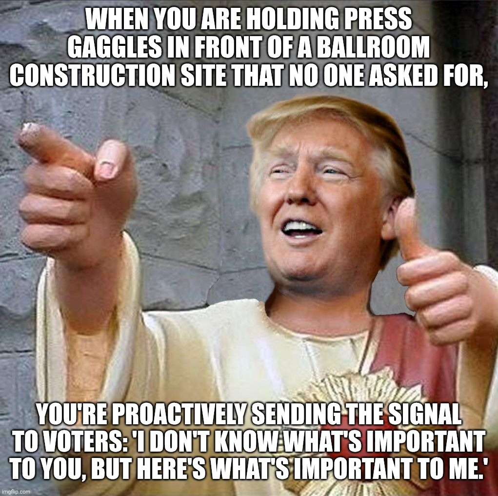 A quote of why the RNC is turning away from Trump as their election chances plummet | When you are holding press gaggles in front of a ballroom construction site that no one asked for, you're proactively sending the signal to voters: 'I don't know what's important to you, but here's what's important to me.' | image tagged in trump jesus,donald trump,trump unfit unqualified dangerous,malignant narcissist,impeach trump | made w/ Imgflip meme maker