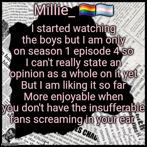 Millie's pride month announcement template | I started watching the boys but I am only on season 1 episode 4 so I can't really state an opinion as a whole on it yet
But I am liking it so far
More enjoyable when you don't have the insufferable fans screaming in your ear | image tagged in millie's pride month announcement template | made w/ Imgflip meme maker