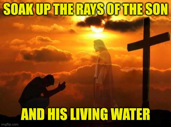 Kneeling man | Soak up the rays of the Son And his living water | image tagged in kneeling man | made w/ Imgflip meme maker