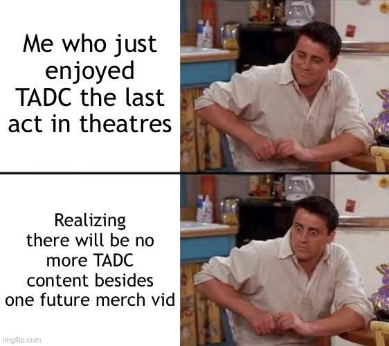 Then eventually it will completely die off and no one will remember it T-T | Me who just enjoyed TADC the last act in theatres; Realizing there will be no more TADC content besides one future merch vid | image tagged in surprised joey,tadc,the amazing digital circus | made w/ Imgflip meme maker