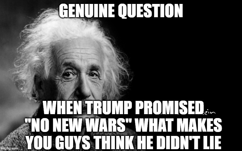 No deflections, or X spam actual words | Genuine question; when trump promised "no new wars" what makes you guys think he didn't lie | image tagged in albert einstein | made w/ Imgflip meme maker