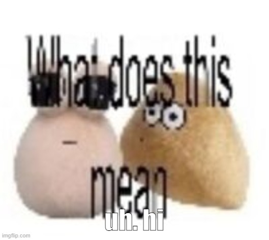is this place still alive | uh. hi | image tagged in what does this mean,life sucks am back,i miss my goats | made w/ Imgflip meme maker