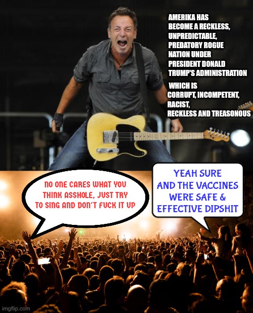 Who do they think they are convincing? | Amerika has become a reckless, unpredictable, predatory rogue nation under President Donald Trump's administration; which is corrupt, incompetent, racist, reckless and treasonous; Yeah sure and the vaccines were safe & effective dipshit; No one cares what you think asshole, Just try to sing and don't fuck it up | image tagged in bruce springsteen | made w/ Imgflip meme maker
