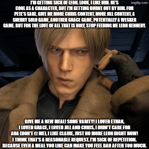 This is just an opinion. You don't have to share it. I just need to get it out there. | I'm getting sick of Leon. Look, I like him. He's cool as a character, but I'm getting burnt out by him. For Pete's sake, give me more Chris content, more Jill content, a Sherry solo game, another Grace game, potentially a Wesker game. BUT FOR THE LOVE OF ALL THAT IS HOLY, STOP FEEDING ME LEON KENNEDY. Give me a new meal! Some varity! I loved Ethan, I loved Grace, I loved Jill and Chris, I didn't care for Ada (DON'T @ ME), I like Claire, JUST NO MORE LEON RIGHT NOW! I think that's a reasonable request. I'm sick of repetition. Because even a meal you like can make you feel bad after too much. | image tagged in leon kennedy radio,resident evil,leon kennedy,complaint,unpopular opinion,blinded by nostalgia | made w/ Imgflip meme maker