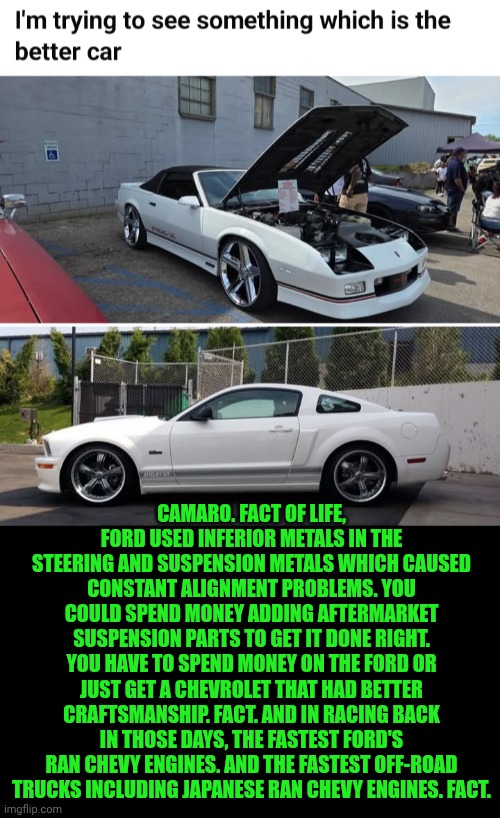 Funny | Camaro. Fact of life, Ford used inferior metals in the steering and suspension metals which caused constant alignment problems. You could spend money adding aftermarket suspension parts to get it done right. You have to spend money on the ford or just get a Chevrolet that had better craftsmanship. Fact. And in racing back in those days, the fastest Ford's ran Chevy engines. And the fastest off-road trucks including Japanese ran Chevy engines. Fact. | image tagged in funny,cars,chevy,ford,camaro,mustang | made w/ Imgflip meme maker