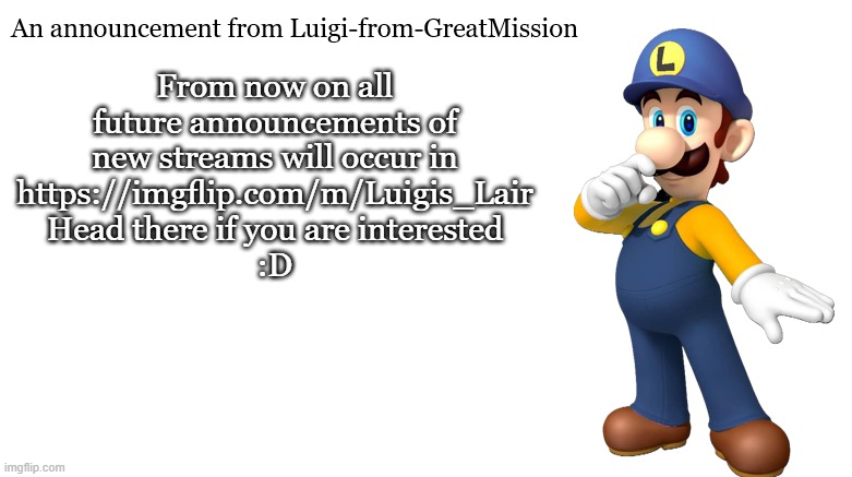 Luigi-from-GreatMission Announcement | From now on all future announcements of new streams will occur in
https://imgflip.com/m/Luigis_Lair
Head there if you are interested
:D | image tagged in luigi-from-greatmission announcement | made w/ Imgflip meme maker