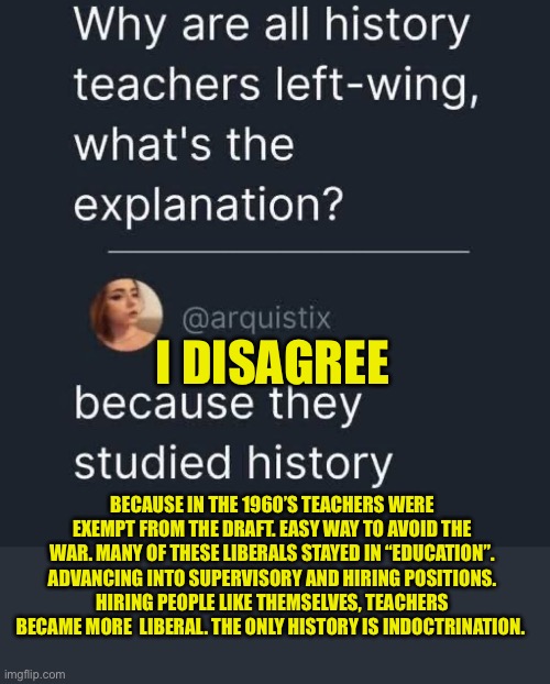 Why liberal teachers? | I Disagree; Because in the 1960’s teachers were exempt from the draft. Easy way to avoid the War. Many of these liberals stayed in “Education”. Advancing into supervisory and hiring positions. Hiring people like themselves, teachers became more  liberal. The only history is indoctrination. | image tagged in gifs,teachers,liberals,indoctrination | made w/ Imgflip meme maker