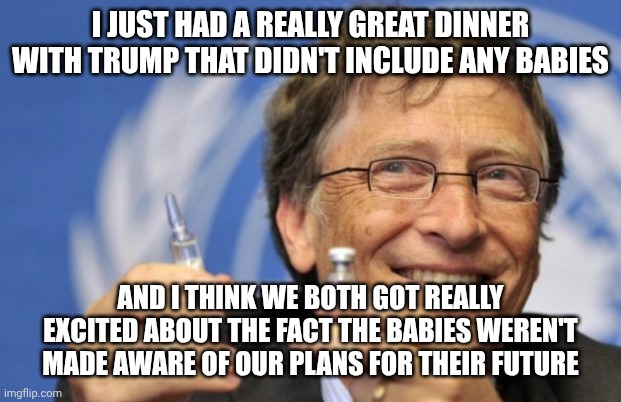 Bill Gates loves Vaccines | I just had a really great dinner with Trump that didn't include any babies And I think we both got really excited about the fact the babies  | image tagged in bill gates loves vaccines | made w/ Imgflip meme maker