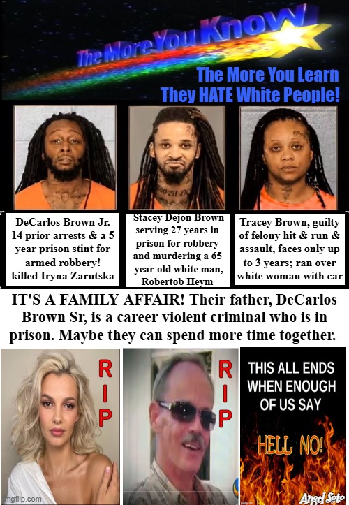 The more you know, meet the Brown crime family | The More You Learn
     They HATE White People! Stacey Dejon Brown
serving 27 years in 
prison for robbery 
and murdering a 65 
year-old white man,
Robertob Heym; Tracey Brown, guilty
of felony hit & run &
assault, faces only up
to 3 years; ran over
white woman with car; DeCarlos Brown Jr.
14 prior arrests & a 5
year prison stint for
armed robbery!
killed Iryna Zarutska; IT'S A FAMILY AFFAIR! Their father, DeCarlos
Brown Sr, is a career violent criminal who is in
prison. Maybe they can spend more time together. r
i
p; r
i
p; Angel Soto | image tagged in black crime family jpg,brown crime family,family values,family reunion,hate crime,aggressive racism | made w/ Imgflip meme maker