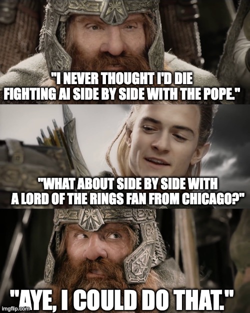 Die Side by Side Fighting AI with the Pope | "I never thought I'd die fighting AI side by side with the Pope."; "What about side by side with a Lord of the Rings fan from Chicago?"; "Aye, I could do that." | image tagged in aye i could do that blank,legolas,gimli | made w/ Imgflip meme maker