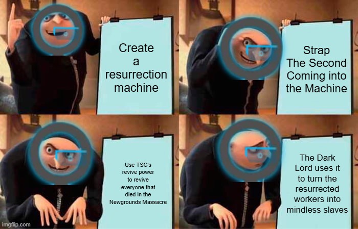 AVA 13 be like | Create a resurrection machine; Strap The Second Coming into the Machine; Use TSC's revive power to revive everyone that died in the Newgrounds Massacre; The Dark Lord uses it to turn the resurrected workers into mindless slaves | image tagged in memes,gru's plan | made w/ Imgflip meme maker