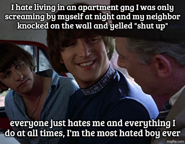 John Lennon smiling at guy | I hate living in an apartment gng I was only
screaming by myself at night and my neighbor
knocked on the wall and yelled "shut up"; everyone just hates me and everything I
do at all times, I'm the most hated boy ever | image tagged in john lennon smiling at guy | made w/ Imgflip meme maker