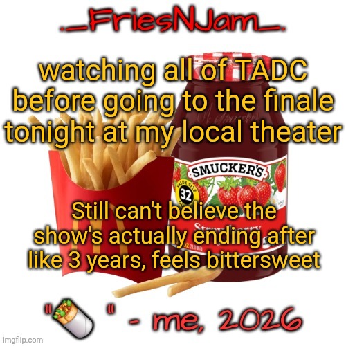 It's kinda sad to see it go after so long, but I'm happy I got to enjoy the show as the episodes came out | watching all of TADC before going to the finale tonight at my local theater; Still can't believe the show's actually ending after like 3 years, feels bittersweet | image tagged in friesnjam announcement thingy | made w/ Imgflip meme maker