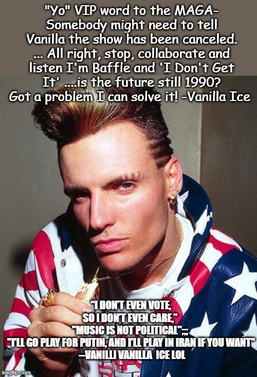 YO VIP lets kick it at the US Freedom 250 festival | "Yo" VIP word to the MAGA-
Somebody might need to tell Vanilla the show has been canceled.
... All right, stop, collaborate and listen I'm Baffle and 'I Don't Get It' ....is the future still 1990? Got a problem I can solve it! -Vanilla Ice; “I don’t even vote, so I don’t even care,”  "music is not political";;;  "I'll go play for Putin, and I'll play in Iran if you want"
 --Vanilli Vanilla  ICE lol | image tagged in vanilla ice,politics lol,music,donald trump approves,america,freedom in murica | made w/ Imgflip meme maker
