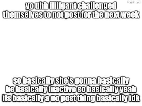 basically i don't use basically that much basically | yo uhh lilligant challenged themselves to not post for the next week; so basically she's gonna basically be basically inactive so basically yeah its basically a no post thing basically idk | image tagged in basically,idk,aaaaaaaaaaaaaaaaaaaaaaaaaaa | made w/ Imgflip meme maker