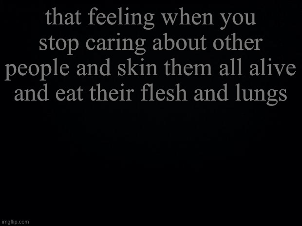 we can all relate fr | that feeling when you stop caring about other people and skin them all alive and eat their flesh and lungs | image tagged in black background | made w/ Imgflip meme maker