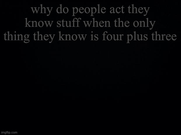 Black background | why do people act they know stuff when the only thing they know is four plus three | image tagged in black background | made w/ Imgflip meme maker