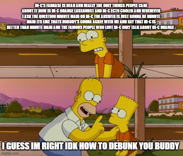 Me When I Think Of The HI-C Fanbase | HI-C'S FANBASE IS DEAD AND REALLY THE ONLY THINGS PEOPLE CARE ABOUT IT NOW IS HI-C ORANGE LAVABURST AND HI-C ECTO COOLER AND WHENEVER I ASK THE QUESTION MINUTE MAID OR HI-C THE ANSWER IS JUST GONNA BE MINUTE MAID ITS LIKE THATS NOBODY'S GONNA AGREE WITH ME AND SAY THAT HI-C IS BETTER THAN MINUTE MAID AND THE FAMOUS PEOPLE WHO LOVE HI-C ONLY TALK ABOUT HI-C ORANGE :; I GUESS IM RIGHT IDK HOW TO DEBUNK YOU BUDDY | image tagged in simpsons so far,hi-c,true,facts | made w/ Imgflip meme maker