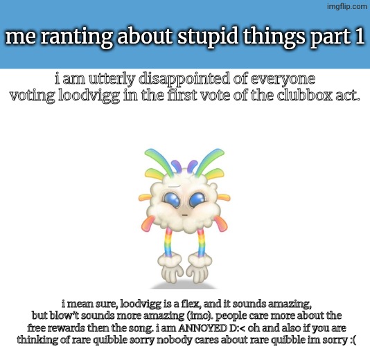 this is all my opinion | me ranting about stupid things part 1; i am utterly disappointed of everyone voting loodvigg in the first vote of the clubbox act. i mean sure, loodvigg is a flex, and it sounds amazing, but blow't sounds more amazing (imo). people care more about the free rewards then the song. i am ANNOYED D:< oh and also if you are thinking of rare quibble sorry nobody cares about rare quibble im sorry :( | image tagged in rants,ranting about stupid things,whiz-bang,msm,my singing monsters | made w/ Imgflip meme maker