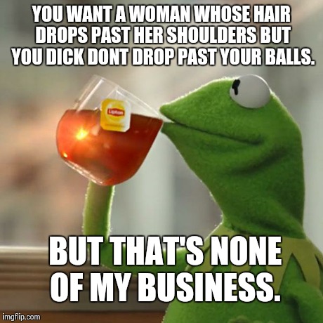 But That's None Of My Business Meme | YOU WANT A WOMAN WHOSE HAIR DROPS PAST HER SHOULDERS BUT YOU DICK DONT DROP PAST YOUR BALLS. BUT THAT'S NONE OF MY BUSINESS. | image tagged in memes,but thats none of my business,kermit the frog | made w/ Imgflip meme maker