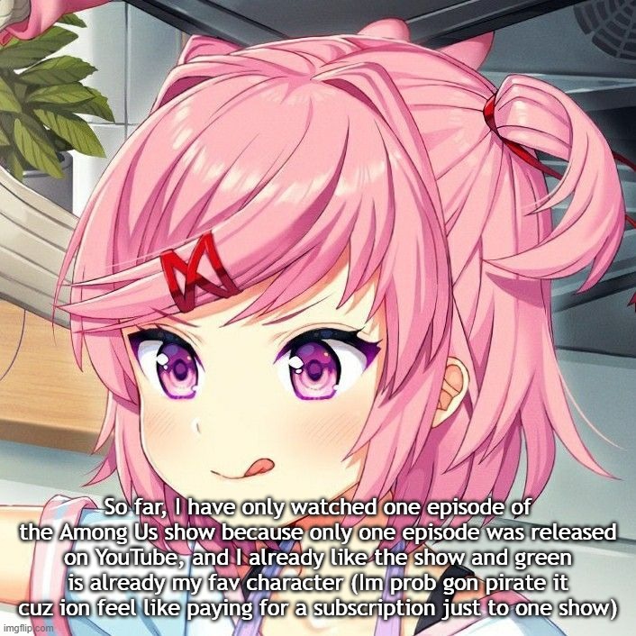 natsuki | So far, I have only watched one episode of the Among Us show because only one episode was released on YouTube, and I already like the show and green is already my fav character (Im prob gon pirate it cuz ion feel like paying for a subscription just to one show) | image tagged in natsuki | made w/ Imgflip meme maker