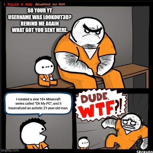 Legend says the autistic 21-year-old man is the creator of this meme. (I'm serious tho. Do not watch LookOut3D's content.) | So your YT username was LookOut3D? Remind me again what got you sent here. I created a viral 18+ Minecraft series called "Oh My PC", and it traumatized an autistic 21-year-old man. | image tagged in srgrafo dude wtf,minecraft | made w/ Imgflip meme maker