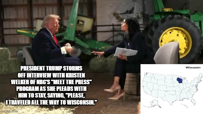 In a State Far, Far Away from Washington, D.C. | president trump storms off interview with Kristen Welker of NBC's "MEEt THE PRESS" program as she pleads with him to stay, saying, "PLEASe, I traveled all the way to wisconsin." | image tagged in president trump,meet the press,kristen welker,nbc | made w/ Imgflip meme maker