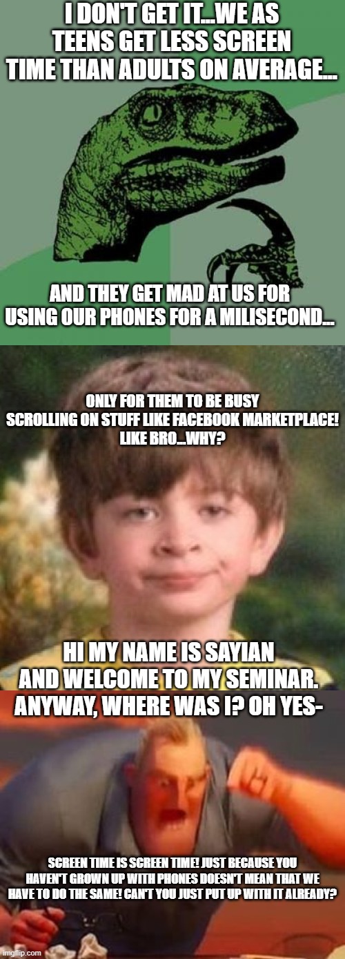 If you were to make a seminar about why adults getting more screentime than kids is unfair, what would you say? (Please comment) | I don't get it...we as teens get less screen time than adults on average... And they get mad at us for using our phones for a milisecond... ONLY FOR THEM TO BE BUSY SCROLLING ON STUFF LIKE FACEBOOK MARKETPLACE!
LIKE BRO...WHY? Hi my name is Sayian and welcome to my seminar.
Anyway, where was I? Oh yes-; Screen time is screen time! Just because you haven't grown up with phones doesn't mean that WE have to do the same! Can't you just put up with it already? | image tagged in memes,philosoraptor,mr incredible mad,funny,relatable,oh wow are you actually reading these tags | made w/ Imgflip meme maker
