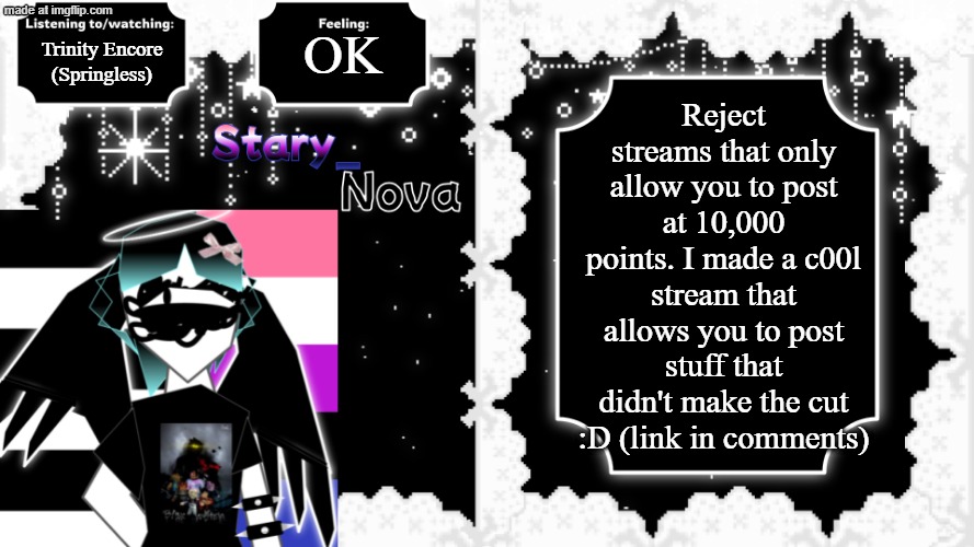 You could make a religion out of thi- no, don't | OK; Reject streams that only allow you to post at 10,000 points. I made a c00l stream that allows you to post stuff that didn't make the cut :D (link in comments); Trinity Encore (Springless) | image tagged in news,streams,10000 points,stary_nova,why are you reading the tags,oh hey haha | made w/ Imgflip meme maker