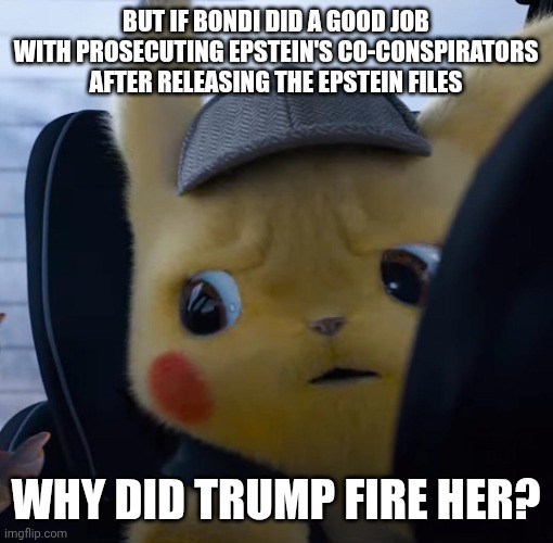 A question I will be shamed by my fellow trump voters and ignored by leftists for asking | But if Bondi did a good job with prosecuting Epstein's co-conspirators after releasing the Epstein files; Why did trump fire her? | image tagged in unsettled detective pikachu,liberal hypocrisy,conservative hypocrisy,epstein,deep thoughts | made w/ Imgflip meme maker