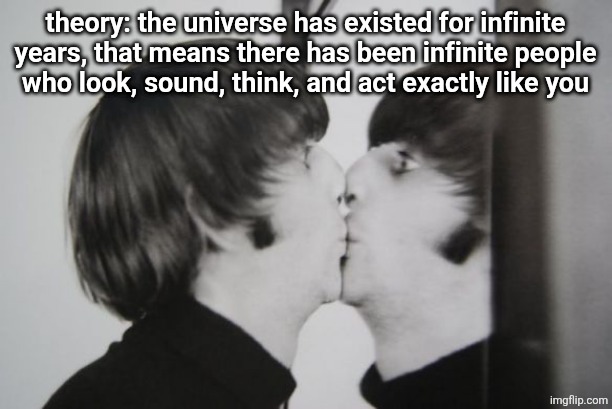 Ringo Starr kissing mirror | theory: the universe has existed for infinite years, that means there has been infinite people
who look, sound, think, and act exactly like you | image tagged in ringo starr kissing mirror | made w/ Imgflip meme maker