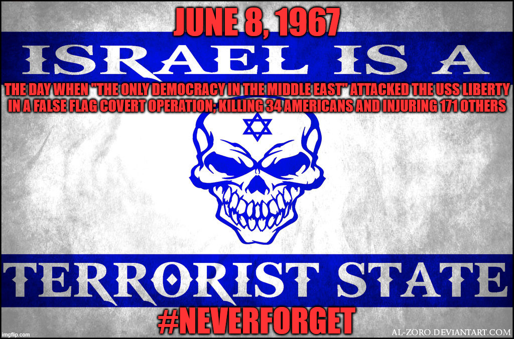 More Wonderful History From "The Only Democracy in the Middle East!" That You Won't See in Your Deep State-Controlled "nEwS!!!" | June 8, 1967; The day when "the only democracy in the Middle East" attacked the USS Liberty
in a false flag covert operation; killing 34 Americans and injuring 171 others; #NeverForget | image tagged in israel,jew,jews,america,america is the great satan,terrorist | made w/ Imgflip meme maker