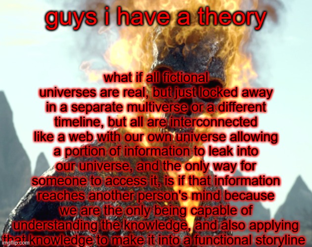 this also begs the question, does that mean we ourselves are a part of a story that a person in another universe is writingn | what if all fictional universes are real, but just locked away in a separate multiverse or a different timeline, but all are interconnected like a web with our own universe allowing a portion of information to leak into our universe, and the only way for someone to access it, is if that information reaches another person's mind because we are the only being capable of understanding the knowledge, and also applying that knowledge to make it into a functional storyline; guys i have a theory | image tagged in the_aldebaran ghost rider announcement template | made w/ Imgflip meme maker