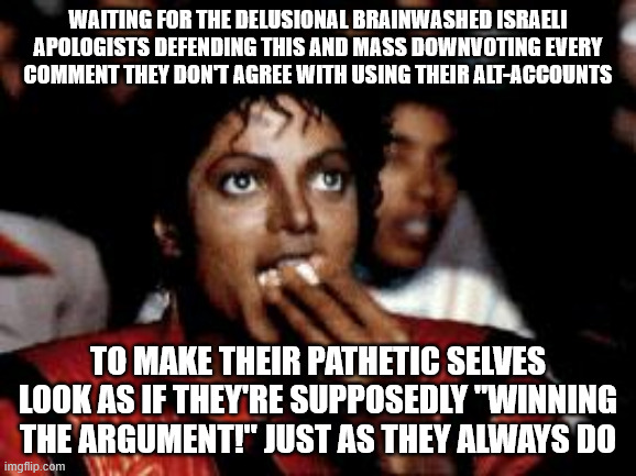michael jackson eating popcorn | waiting for the delusional brainwashed Israeli apologists defending this and mass downvoting every
comment they don't agree with using their | image tagged in michael jackson eating popcorn | made w/ Imgflip meme maker