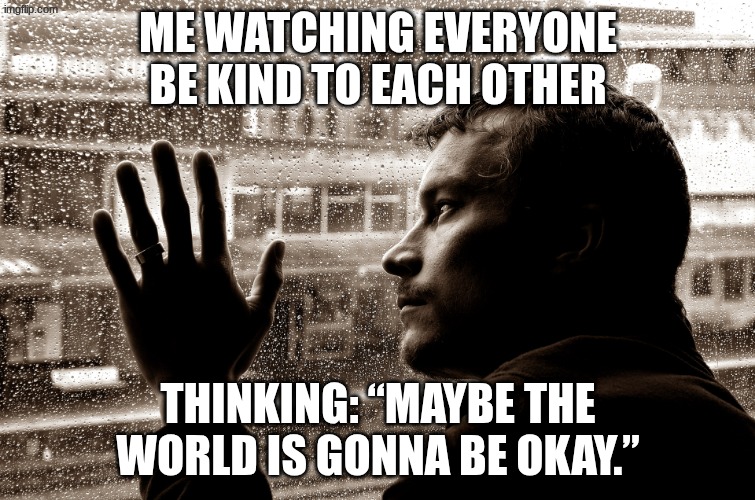 sad man at window | Me watching everyone be kind to each other; Thinking: “Maybe the world is gonna be okay.” | image tagged in sad man at window | made w/ Imgflip meme maker
