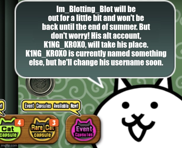 I'm gonna be out D: | Im_Blotting_Blot will be out for a little bit and won't be back until the end of summer. But don't worry! His alt account, K1NG_KR0X0, will take his place. K1NG_KR0X0 is currently named something else, but he'll change his username soon. | image tagged in the basic cat says something | made w/ Imgflip meme maker