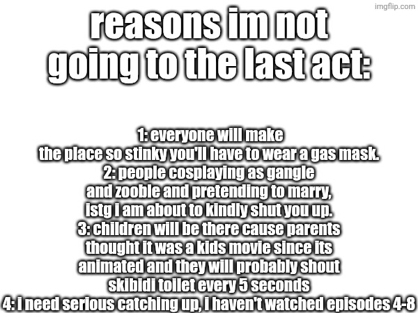 istg | 1: everyone will make the place so stinky you'll have to wear a gas mask.
2: people cosplaying as gangle and zooble and pretending to marry, istg i am about to kindly shut you up.
3: children will be there cause parents thought it was a kids movie since its animated and they will probably shout skibidi toilet every 5 seconds
4: i need serious catching up, i haven't watched episodes 4-8; reasons im not going to the last act: | image tagged in tadc,the amazing world of gumball,glitch productions,glitch,stinky | made w/ Imgflip meme maker