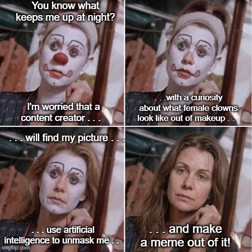 AI Is Cool For Unmasking Clown Ladies! | You know what keeps me up at night? . . .with a curiosity about what female clowns look like out of makeup . . . I'm worried that a content creator . . . . . . will find my picture . . . . . . use artificial intelligence to unmask me . . . . . and make a meme out of it! | image tagged in clown,female clown without makeup,artificial intelligence,clown lady unmasked,meme | made w/ Imgflip meme maker