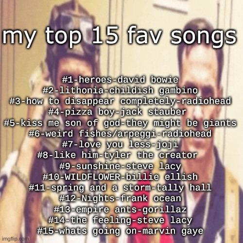 Driptofen, and ni**ali | my top 15 fav songs; #1-heroes-david bowie
#2-lithonia-childish gambino
#3-how to disappear completely-radiohead
#4-pizza boy-jack stauber 
#5-kiss me son of god-they might be giants
#6-weird fishes/arpeggi-radiohead
#7-love you less-joji
#8-like him-tyler the creator 
#9-sunshine-steve lacy
#10-WILDFLOWER-billie ellish
#11-spring and a storm-tally hall
#12-Nights-frank ocean
#13-empire ants-gorillaz
#14-the feeling-steve lacy
#15-whats going on-marvin gaye | image tagged in driptofen and ni ali | made w/ Imgflip meme maker
