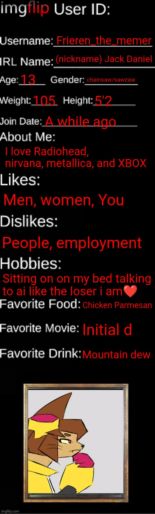 My id for the gay police | Frieren_the_memer; (nickname) Jack Daniel; 13; chainsaw/sawzaw; 105; 5'2; A while ago; I love Radiohead, nirvana, metallica, and XBOX; Men, women, You; People, employment; Sitting on on my bed talking to ai like the loser i am❤️; Chicken Parmesan; Initial d; Mountain dew | image tagged in imgflip id card | made w/ Imgflip meme maker