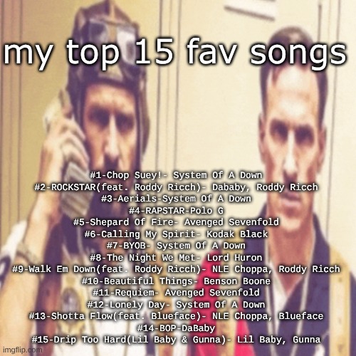 my top 15 songs(yes, I have a very tortured mind | my top 15 fav songs; #1-Chop Suey!- System Of A Down
#2-ROCKSTAR(feat. Roddy Ricch)- Dababy, Roddy Ricch
#3-Aerials-System Of A Down
#4-RAPSTAR-Polo G
#5-Shepard Of Fire- Avenged Sevenfold
#6-Calling My Spirit- Kodak Black
#7-BYOB- System Of A Down
#8-The Night We Met- Lord Huron
#9-Walk Em Down(feat. Roddy Ricch)- NLE Choppa, Roddy Ricch
#10-Beautiful Things- Benson Boone
#11-Requiem- Avenged Sevenfold
#12-Lonely Day- System Of A Down
#13-Shotta Flow(feat. Blueface)- NLE Choppa, Blueface
#14-BOP-DaBaby
#15-Drip Too Hard(Lil Baby & Gunna)- Lil Baby, Gunna | image tagged in driptofen and ni ali,remix | made w/ Imgflip meme maker