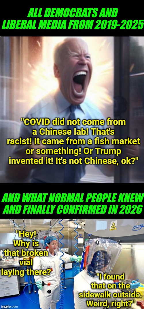 Democrats lied to you about a bioweapon that killed millions?!? How shocking! | All Democrats and liberal media from 2019-2025; "COVID did not come from a Chinese lab! That's racist! It came from a fish market or something! Or Trump invented it! It's not Chinese, ok?"; And what normal people knew and finally confirmed in 2026; "Hey! Why is that broken vial laying there? "I found that on the sidewalk outside. Weird, right?" | image tagged in wuhan chinese virus lab,covid-19,biased media,lying,crying democrats,liberal hypocrisy | made w/ Imgflip meme maker
