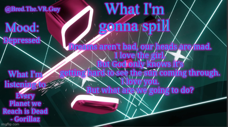 Bred.The.VR.Guy's announcement temp | Dreams aren't bad, our heads are mad.
I love the girl.
But God only knows it's
getting hard to see the sun coming through.
I love you.
But what are we going to do? Depressed; Every Planet we Reach is Dead - Gorillaz | image tagged in bred the vr guy's announcement temp | made w/ Imgflip meme maker